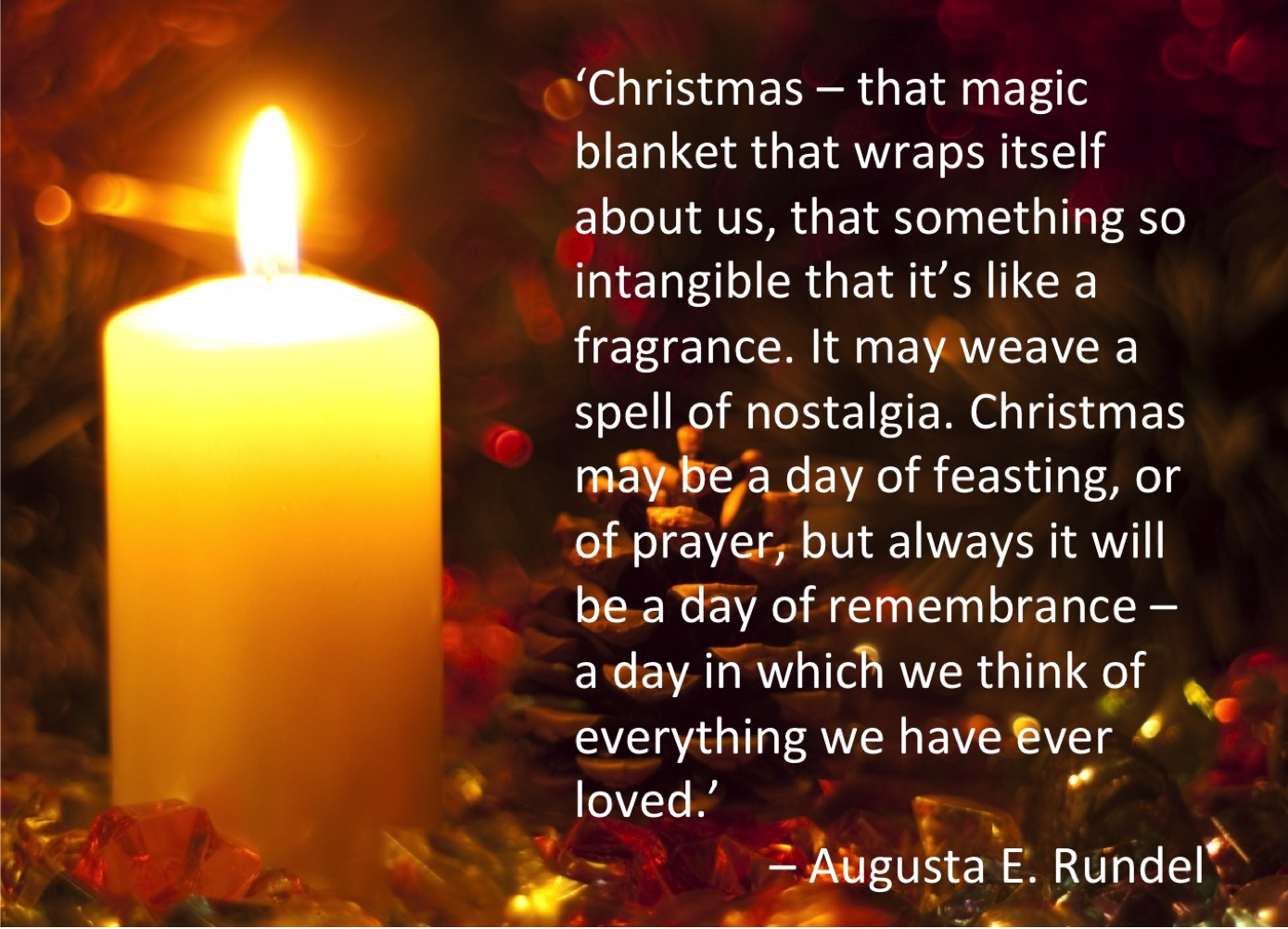 Christmas Augusta E. Rundel quote."Christmas--that magic blanket that wraps itself about us, that something so intangible that it is like a fragrance. It may weave a spell of nostalgia. Christmas may be a day of feasting, or of prayer, but always it will be a day of remembrance--a day in which we think of everything we have ever loved." -Augusta E. Rundel